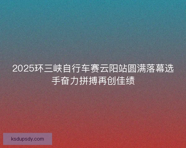 2025环三峡自行车赛云阳站圆满落幕选手奋力拼搏再创佳绩