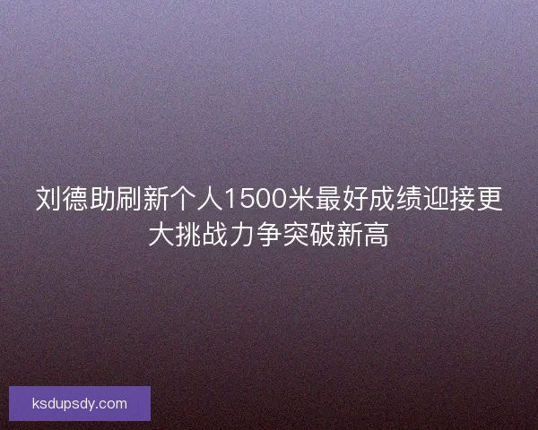 刘德助刷新个人1500米最好成绩迎接更大挑战力争突破新高