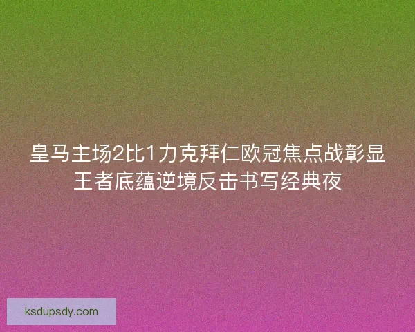 皇马主场2比1力克拜仁欧冠焦点战彰显王者底蕴逆境反击书写经典夜