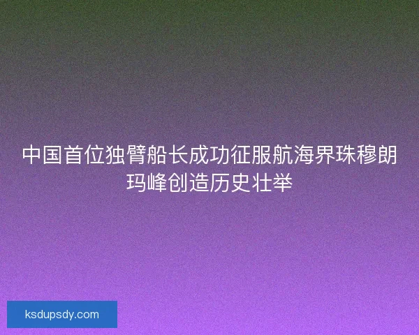 中国首位独臂船长成功征服航海界珠穆朗玛峰创造历史壮举
