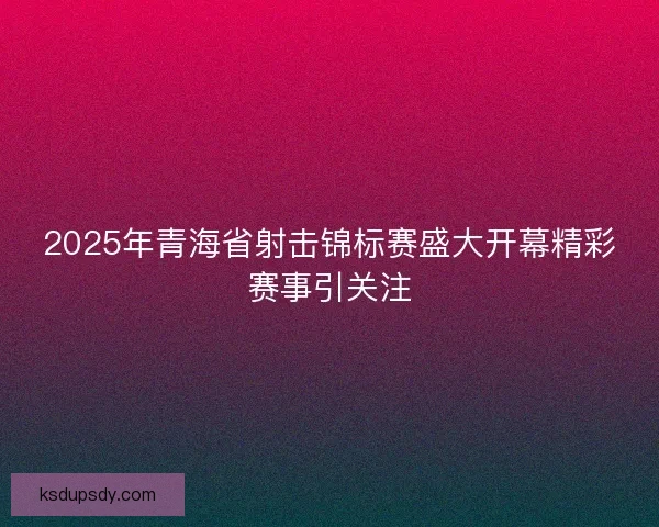 2025年青海省射击锦标赛盛大开幕精彩赛事引关注