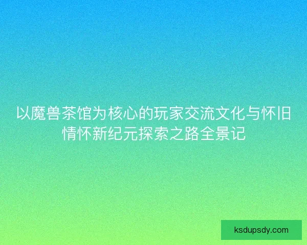 以魔兽茶馆为核心的玩家交流文化与怀旧情怀新纪元探索之路全景记