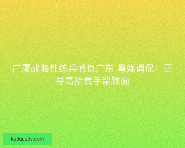 广厦战略性练兵憾负广东 粤媒调侃：王导高抬贵手留颜面