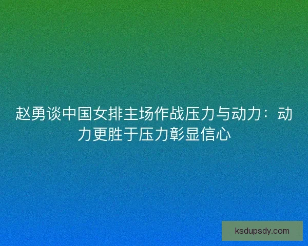 赵勇谈中国女排主场作战压力与动力：动力更胜于压力彰显信心