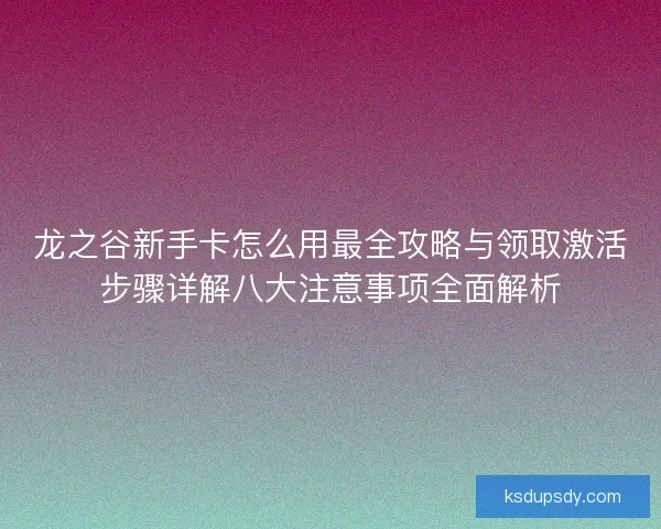 龙之谷新手卡怎么用最全攻略与领取激活步骤详解八大注意事项全面解析