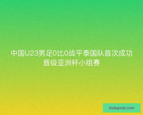 中国U23男足0比0战平泰国队首次成功晋级亚洲杯小组赛
