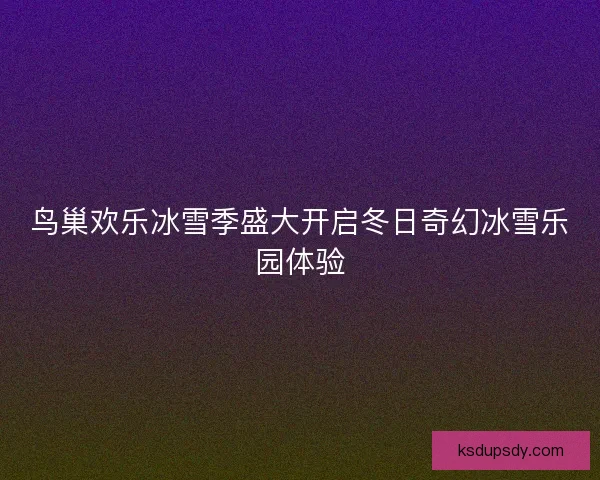 鸟巢欢乐冰雪季盛大开启冬日奇幻冰雪乐园体验