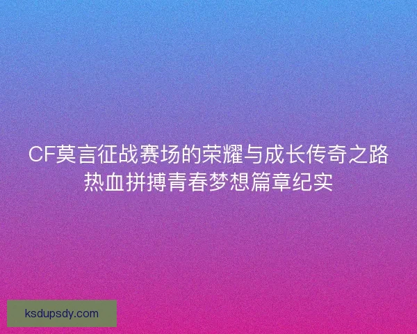 CF莫言征战赛场的荣耀与成长传奇之路热血拼搏青春梦想篇章纪实