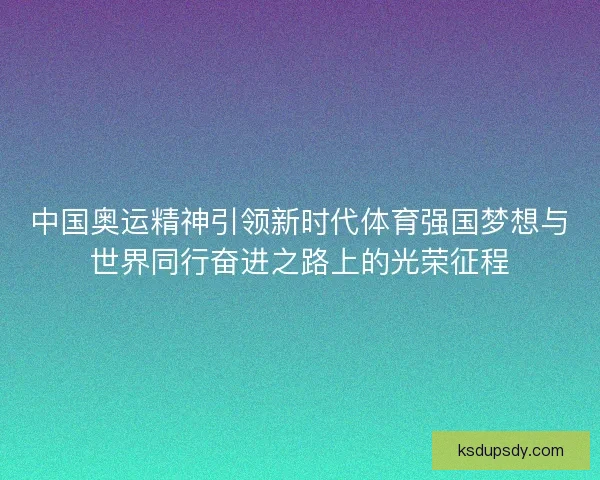 中国奥运精神引领新时代体育强国梦想与世界同行奋进之路上的光荣征程