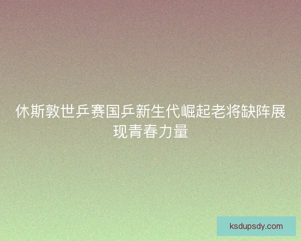 休斯敦世乒赛国乒新生代崛起老将缺阵展现青春力量