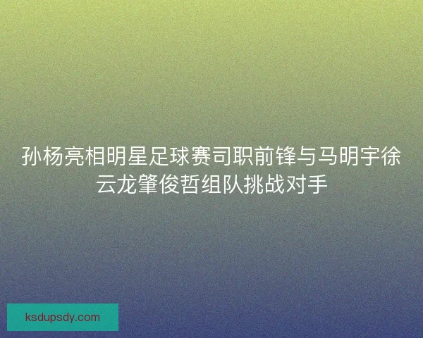 孙杨亮相明星足球赛司职前锋与马明宇徐云龙肇俊哲组队挑战对手