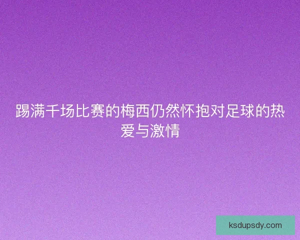 踢满千场比赛的梅西仍然怀抱对足球的热爱与激情