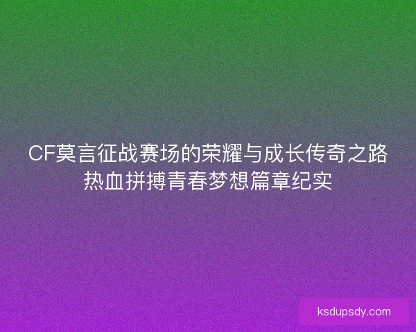 CF莫言征战赛场的荣耀与成长传奇之路热血拼搏青春梦想篇章纪实
