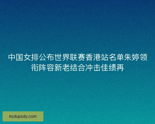 中国女排公布世界联赛香港站名单朱婷领衔阵容新老结合冲击佳绩再
