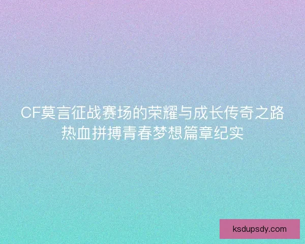 CF莫言征战赛场的荣耀与成长传奇之路热血拼搏青春梦想篇章纪实