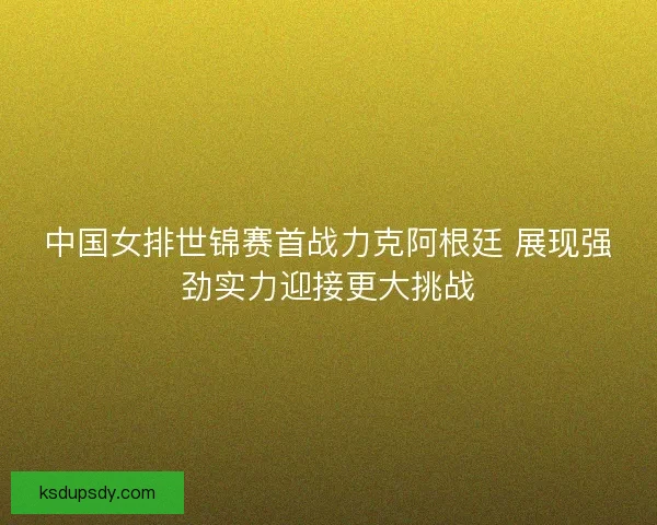 中国女排世锦赛首战力克阿根廷 展现强劲实力迎接更大挑战