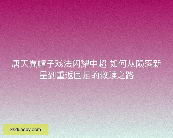 唐天翼帽子戏法闪耀中超 如何从陨落新星到重返国足的救赎之路
