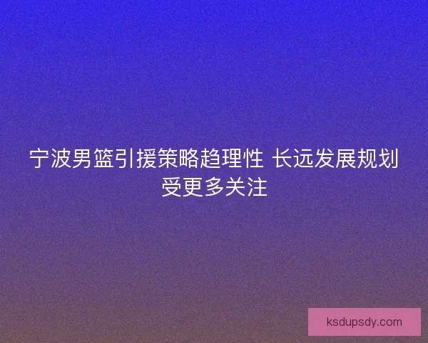 宁波男篮引援策略趋理性 长远发展规划受更多关注