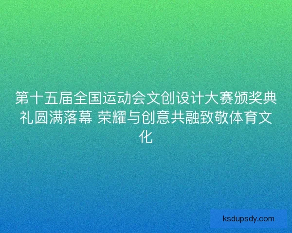 第十五届全国运动会文创设计大赛颁奖典礼圆满落幕 荣耀与创意共融致敬体育文化