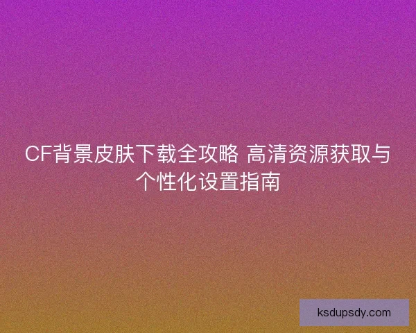 CF背景皮肤下载全攻略 高清资源获取与个性化设置指南