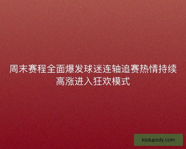周末赛程全面爆发球迷连轴追赛热情持续高涨进入狂欢模式