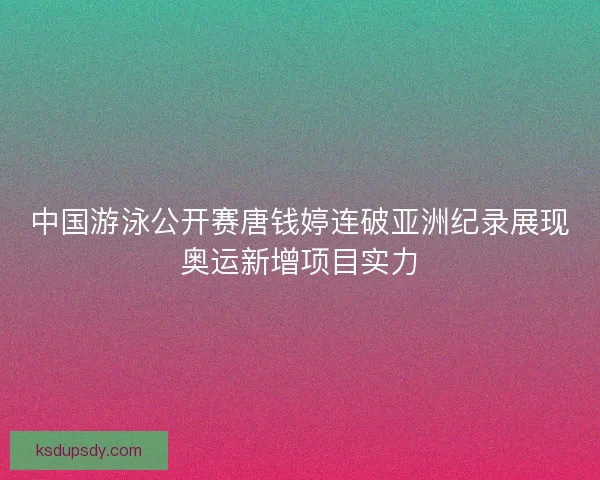 中国游泳公开赛唐钱婷连破亚洲纪录展现奥运新增项目实力