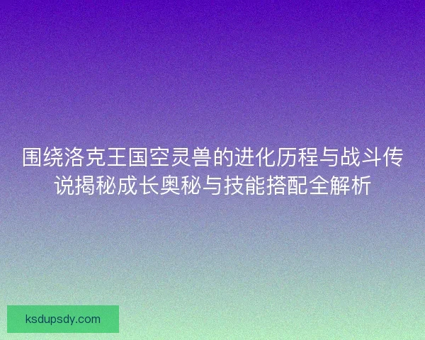 围绕洛克王国空灵兽的进化历程与战斗传说揭秘成长奥秘与技能搭配全解析