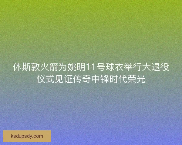 休斯敦火箭为姚明11号球衣举行大退役仪式见证传奇中锋时代荣光