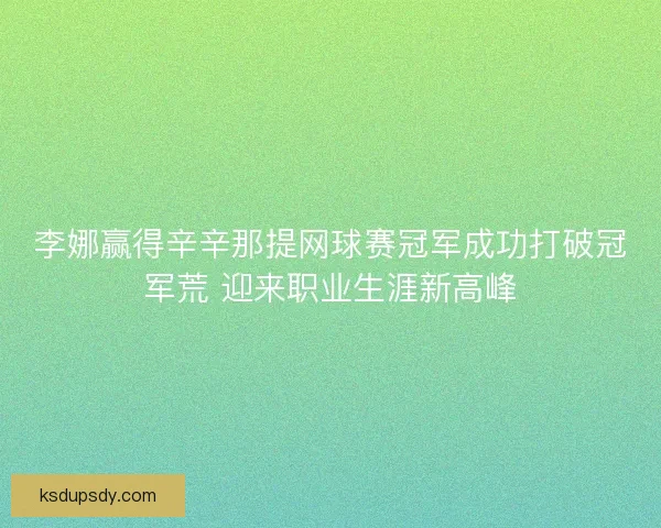 李娜赢得辛辛那提网球赛冠军成功打破冠军荒 迎来职业生涯新高峰